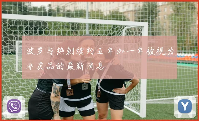 波罗与热刺续约五年加一年被视为非卖品的最新消息