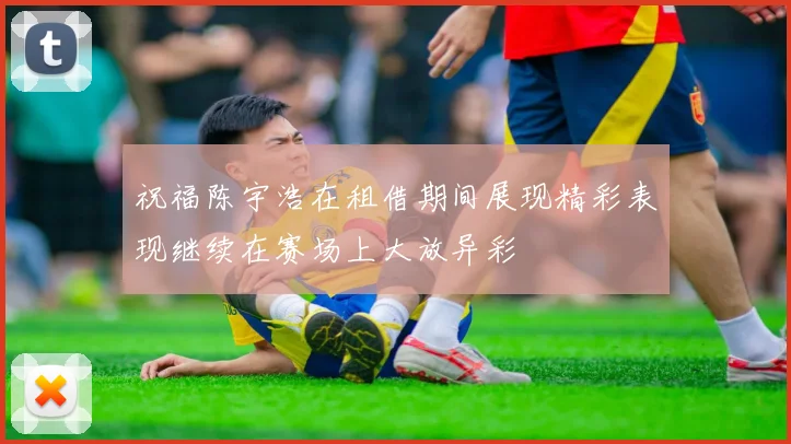 祝福陈宇浩在租借期间展现精彩表现继续在赛场上大放异彩