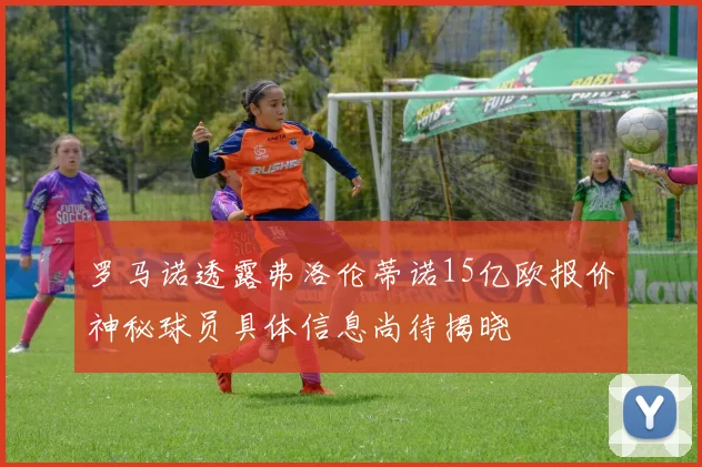 罗马诺透露弗洛伦蒂诺15亿欧报价神秘球员具体信息尚待揭晓