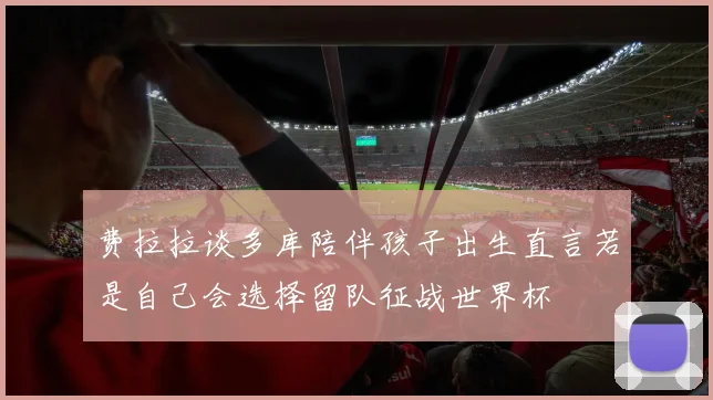 费拉拉谈多库陪伴孩子出生直言若是自己会选择留队征战世界杯