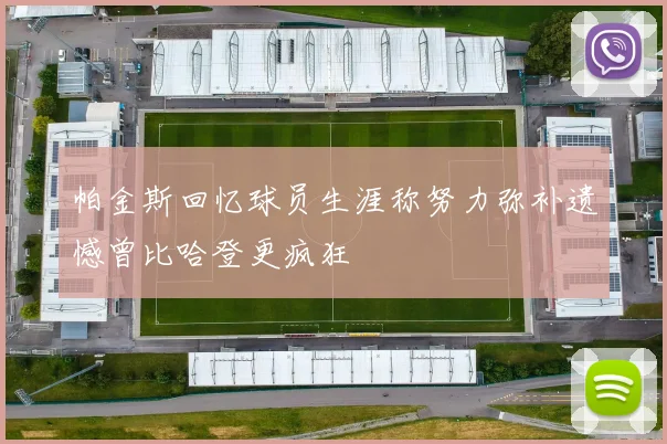 帕金斯回忆球员生涯称努力弥补遗憾曾比哈登更疯狂