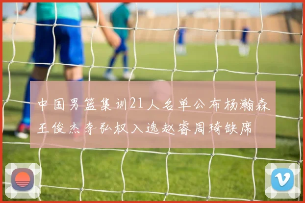 中国男篮集训21人名单公布杨瀚森王俊杰李弘权入选赵睿周琦缺席