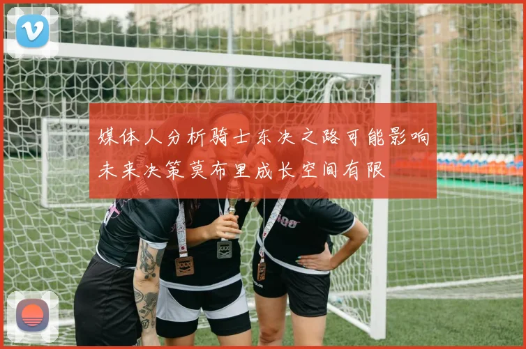 媒体人分析骑士东决之路可能影响未来决策莫布里成长空间有限