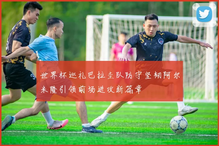 世界杯巡礼巴拉圭队防守坚韧阿尔米隆引领前场进攻新篇章
