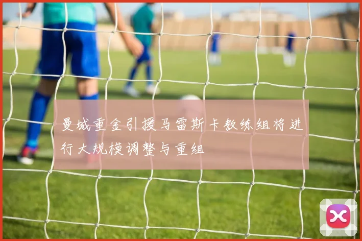 曼城重金引援马雷斯卡教练组将进行大规模调整与重组