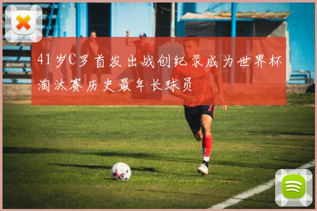 41岁C罗首发出战创纪录成为世界杯淘汰赛历史最年长球员