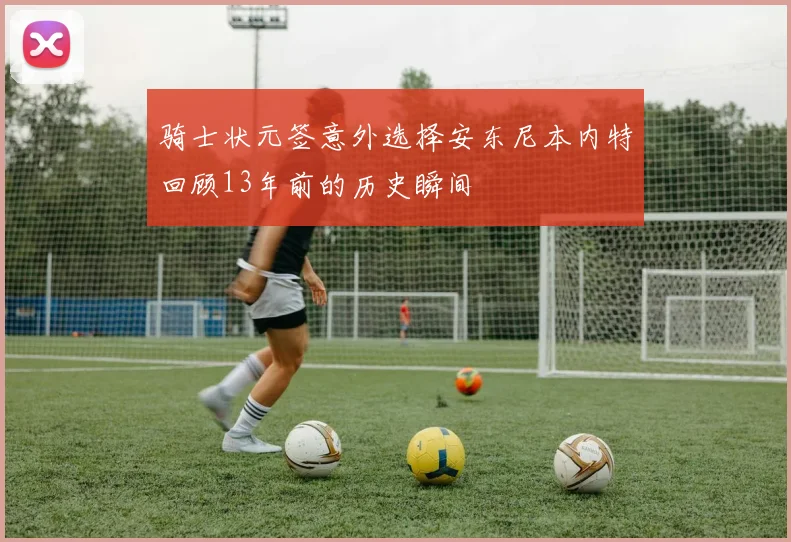 骑士状元签意外选择安东尼本内特回顾13年前的历史瞬间